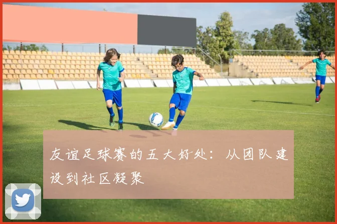 友谊足球赛的五大好处：从团队建设到社区凝聚